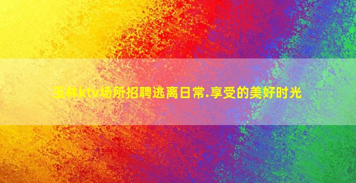 玉林ktv场所招聘逃离日常.享受的美好时光